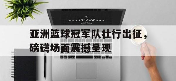 爱游戏平台官网下载-亚洲篮球冠军队壮行出征，磅礴场面震撼呈现