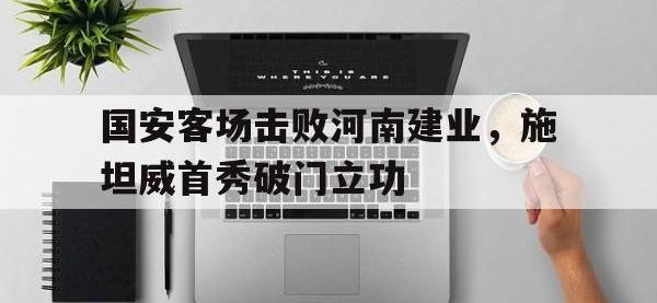 爱游戏平台官网下载-国安客场击败河南建业，施坦威首秀破门立功