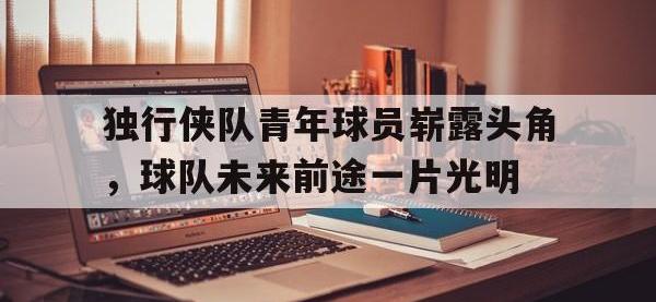 爱游戏平台官方官网-独行侠队青年球员崭露头角，球队未来前途一片光明