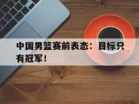 爱游戏平台官方官网-中国男篮赛前表态：目标只有冠军！
