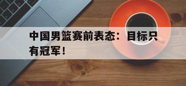 爱游戏平台官方官网-中国男篮赛前表态：目标只有冠军！
