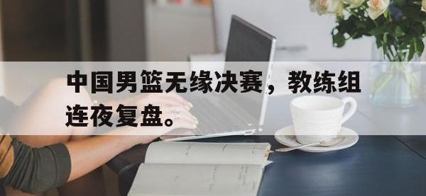 爱游戏平台官方官网-中国男篮无缘决赛，教练组连夜复盘。