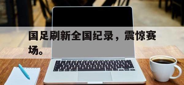 爱游戏平台官方官网-国足刷新全国纪录，震惊赛场。