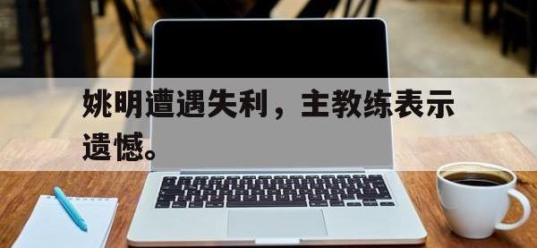 爱游戏平台官方官网-姚明遭遇失利，主教练表示遗憾。